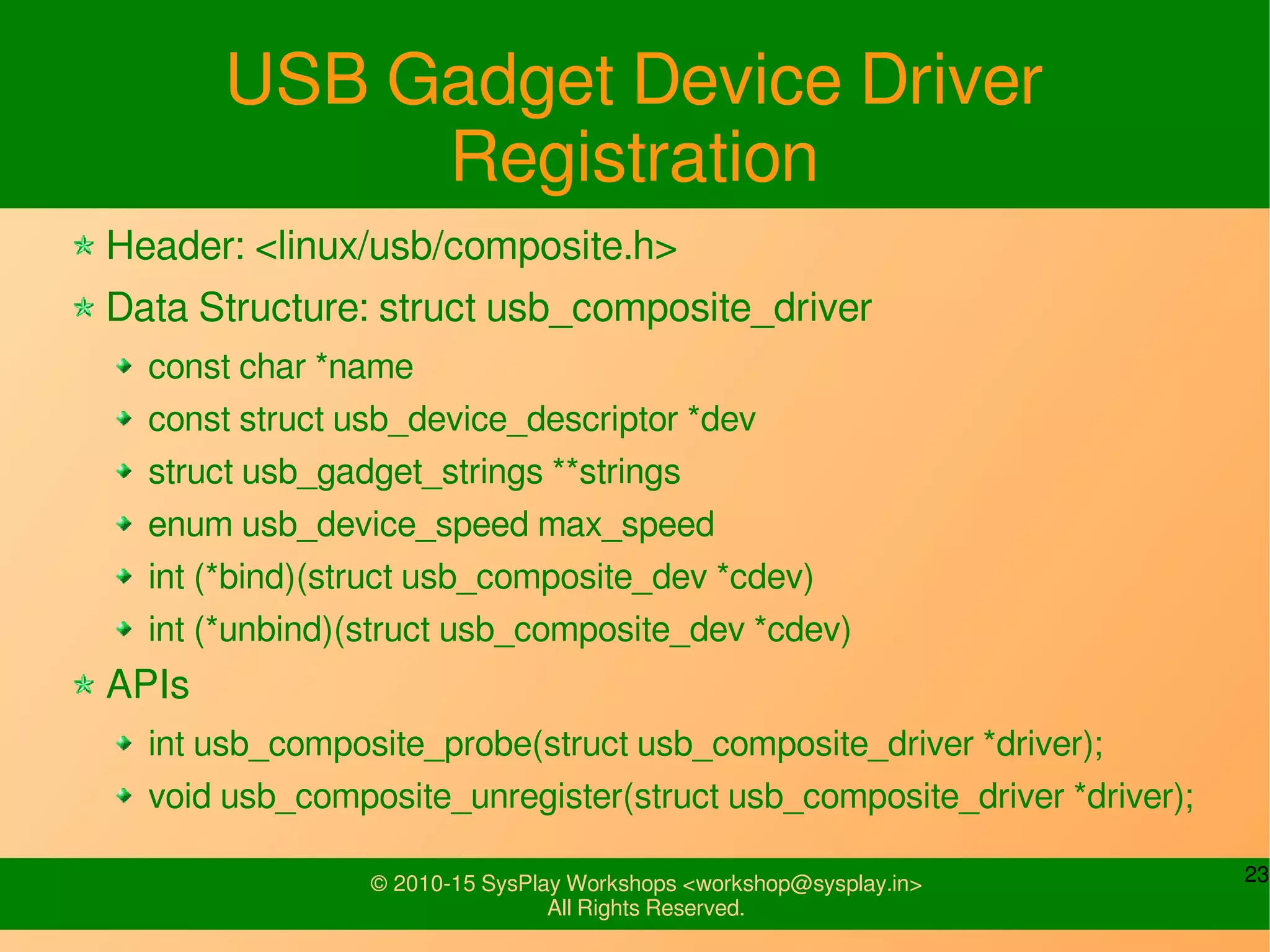 23© 2010-15 SysPlay Workshops <workshop@sysplay.in>
All Rights Reserved.
USB Gadget Driver Registration
Header: <linux/usb/composite.h>
Data Structure: struct usb_composite_driver
const char *name
const struct usb_device_descriptor *dev
struct usb_gadget_strings **strings
enum usb_device_speed max_speed
int (*bind)(struct usb_composite_dev *cdev)
int (*unbind)(struct usb_composite_dev *cdev)
APIs
int usb_composite_probe(struct usb_composite_driver *driver);
void usb_composite_unregister(struct usb_composite_driver *driver);
 