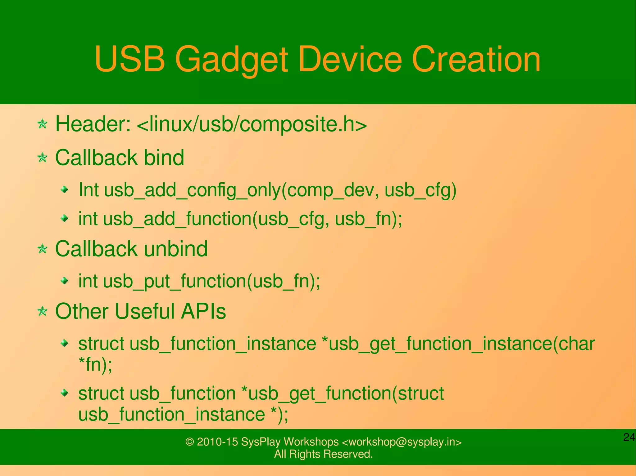 24© 2010-15 SysPlay Workshops <workshop@sysplay.in>
All Rights Reserved.
USB Gadget Device Creation
Header: <linux/usb/composite.h>
Callback bind
int usb_string_ids_tab(struct usb_composite_dev *c,
struct usb_string *str);
int usb_add_config_only(comp_dev, usb_cfg)
int usb_add_function(usb_cfg, usb_fn);
Callback unbind
int usb_put_function(usb_fn);
// int usb_remove_function(usb_cfg, usb_fn);
 