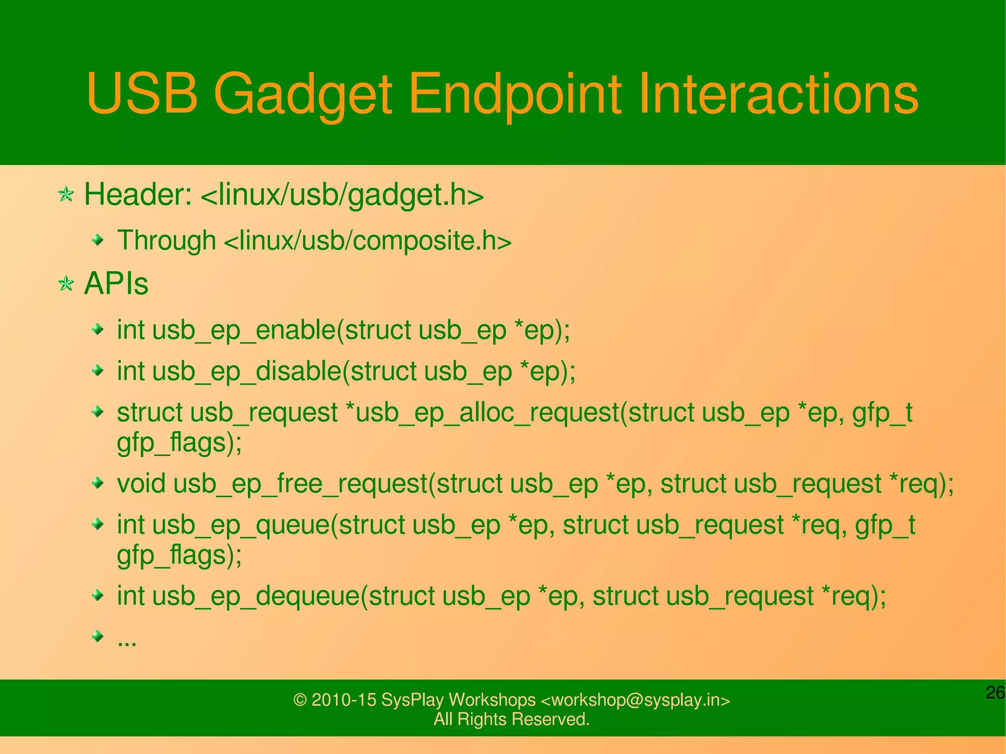 26© 2010-15 SysPlay Workshops <workshop@sysplay.in>
All Rights Reserved.
USB Gadget Descriptors Addition
Header: <linux/usb/gadget.h>
Through <linux/usb/composite.h>
Typical invocations through function's bind / unbind/free_func:
int usb_interface_id(struct usb_configuration *c, struct usb_function *f);
int usb_string_id(struct usb_composite_dev *c);
struct usb_ep *usb_ep_autoconfig(struct usb_gadget *gadget,
struct usb_endpoint_descriptor *usb_ep);
void usb_ep_autoconfig_reset(struct usb_gadget *gadget);
int usb_assign_descriptors(struct usb_function *f,
struct usb_descriptor_header **fs,
struct usb_descriptor_header **hs,
struct usb_descriptor_header **ss);
void usb_free_all_descriptors(struct usb_function *f);
 