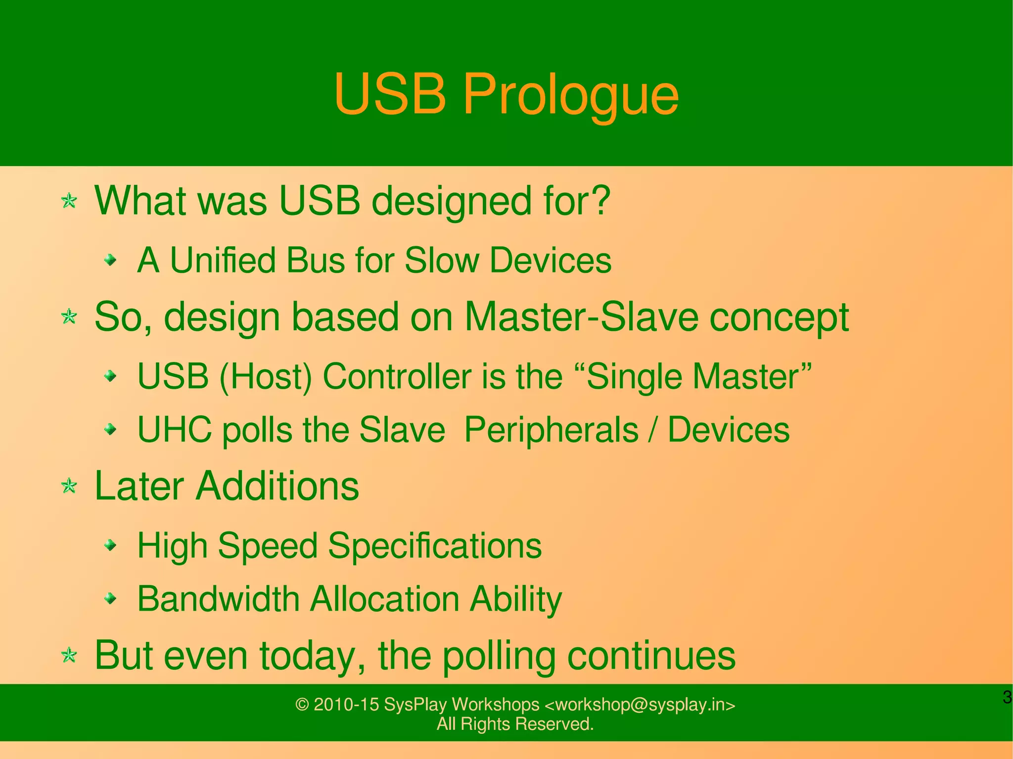 3© 2010-15 SysPlay Workshops <workshop@sysplay.in>
All Rights Reserved.
USB Prologue
What was USB designed for?
A Unified Bus for Slow Devices
So, design based on Master-Slave concept
USB (Host) Controller is the “Single Master”
UHC polls the Slave Peripherals / Devices
Later Additions
High Speed Specifications
Bandwidth Allocation Ability
But even today, the polling continues
 