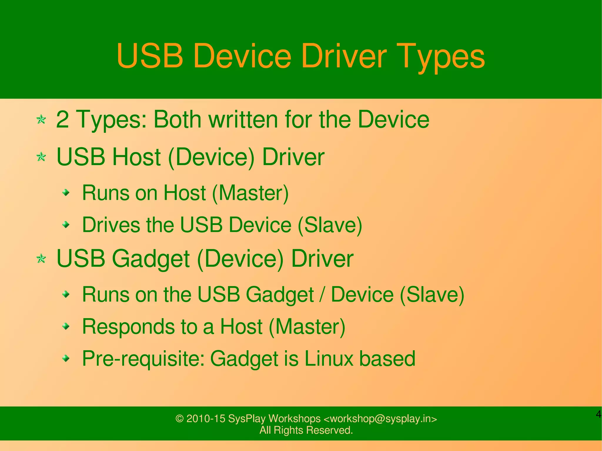 4© 2010-15 SysPlay Workshops <workshop@sysplay.in>
All Rights Reserved.
USB Device Driver Types
2 Types: Both written for the Device
USB Host (Device) Driver
Runs on Host (Master)
Drives the USB Device (Slave)
USB Gadget (Device) Driver
Runs on the USB Gadget / Device (Slave)
Responds to a Host (Master)
Pre-requisite: Gadget is Linux based
 