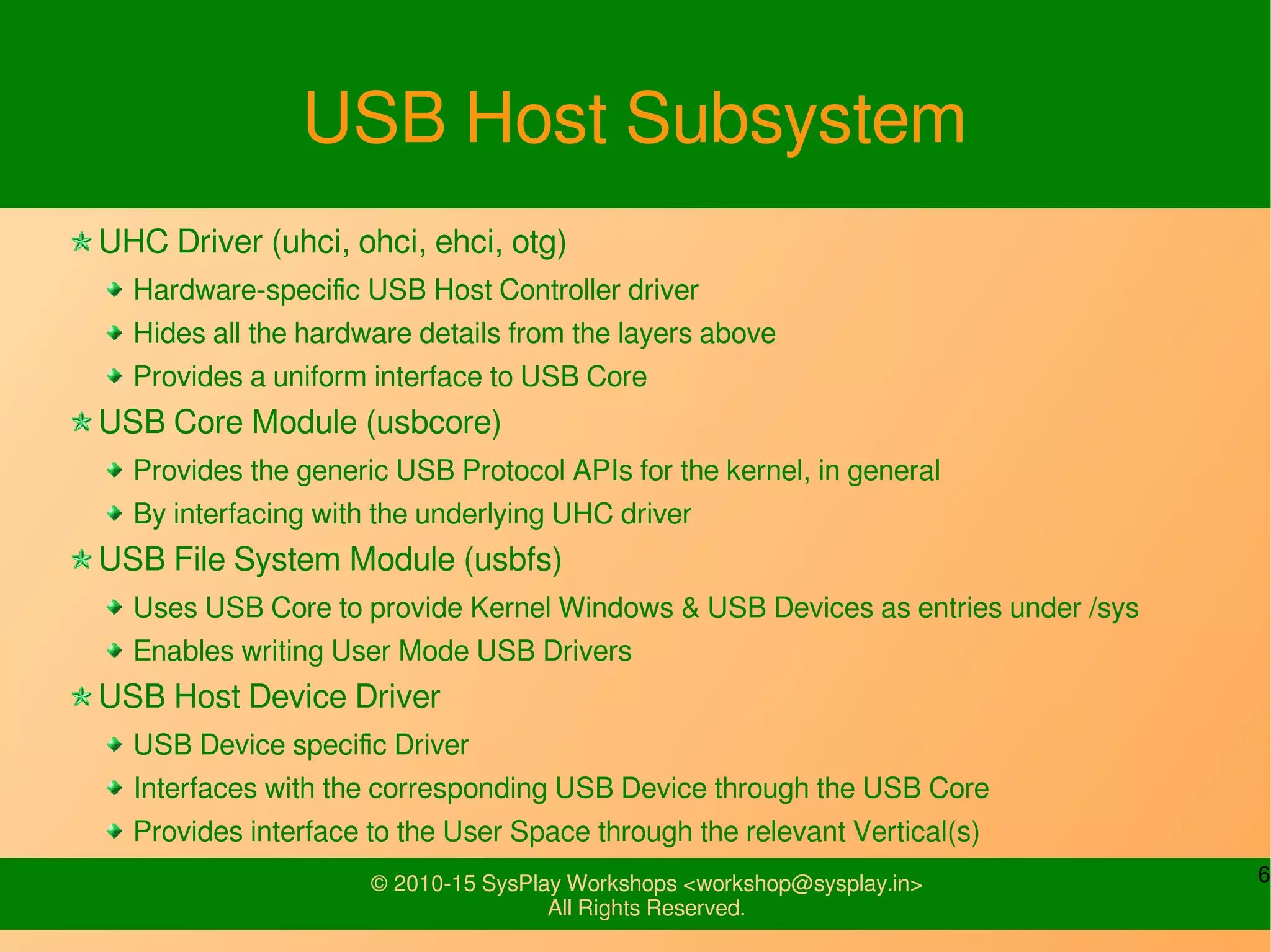 6© 2010-15 SysPlay Workshops <workshop@sysplay.in>
All Rights Reserved.
USB Host Subsystem
UHC Driver (uhci, ohci, ehci, otg)
Hardware-specific USB Host Controller driver
Hides all the hardware details from the layers above
Provides a uniform interface to USB Core
USB Core Module (usbcore)
Provides the generic USB Protocol APIs for the kernel, in general
By interfacing with the underlying UHC driver
USB File System Module (usbfs)
Uses USB Core to provide Kernel Windows & USB Devices as entries under /sys
Enables writing User Mode USB Drivers
USB Host Device Driver
USB Device specific Driver
Interfaces with the corresponding USB Device through the USB Core
Provides interface to the User Space through the relevant Vertical(s)
 
