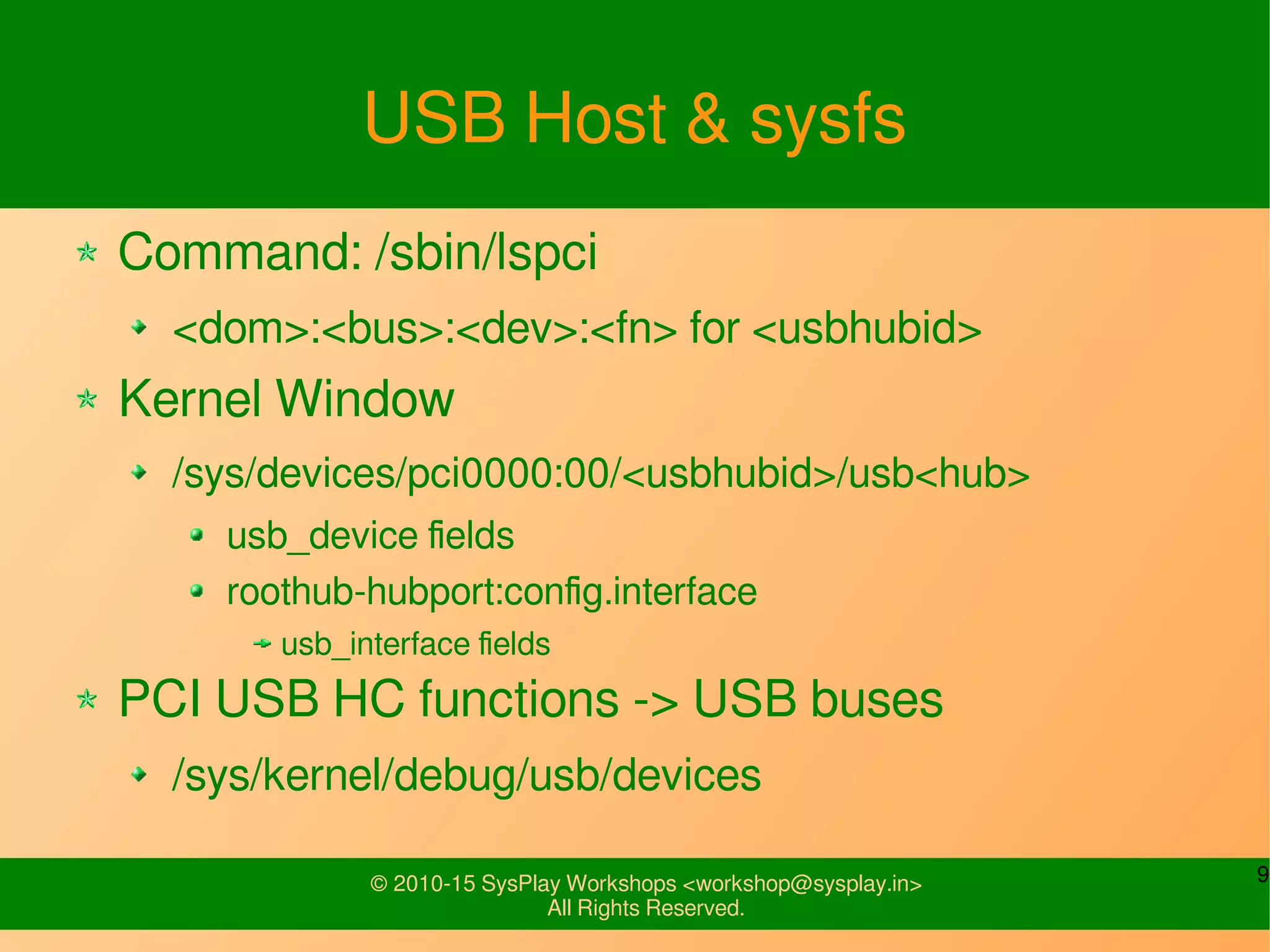 9© 2010-15 SysPlay Workshops <workshop@sysplay.in>
All Rights Reserved.
USB Host & sysfs
Command: /sbin/lspci
<dom>:<bus>:<dev>:<fn> for <usbhubid>
Kernel Window
/sys/devices/pci0000:00/<usbhubid>/usb<hub>
usb_device fields
roothub-hubport:config.interface
usb_interface fields
PCI USB HC functions -> USB buses
/sys/kernel/debug/usb/devices
 