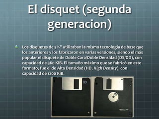 El disquet (segunda
generacion)
Los disquetes de 5¼" utilizaban la misma tecnología de base que
los anteriores y los fabricaron en varias versiones, siendo el más
popular el disquete de Doble Cara/Doble Densidad (DS/DD), con
capacidad de 360 KiB. El tamaño máximo que se fabricó en este
formato, fue el de Alta Densidad (HD, High Density), con
capacidad de 1200 KiB.
 