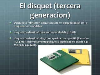 El disquet (tercera
generacion)
Después se fabricaron disqueteras de 3½ pulgadas (8,89 cm) y
disquetes de 2 modelos:
disquete de densidad baja, con capacidad de 720 KiB.
disquete de densidad alta, con capacidad de 1440 KiB (llamados
“1,44 MB” incorrectamente porque su capacidad no era de 1,44
MB ni de 1,44 MiB).
 
