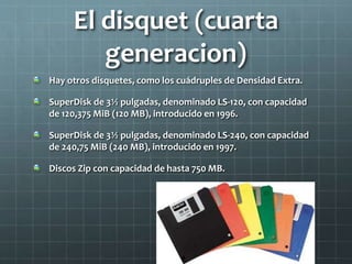 El disquet (cuarta
generacion)
Hay otros disquetes, como los cuádruples de Densidad Extra.
SuperDisk de 3½ pulgadas, denominado LS-120, con capacidad
de 120,375 MiB (120 MB), introducido en 1996.
SuperDisk de 3½ pulgadas, denominado LS-240, con capacidad
de 240,75 MiB (240 MB), introducido en 1997.
Discos Zip con capacidad de hasta 750 MB.
 