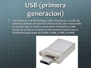 USB (primera
generacion)
Las empresas Trek Technology e IBM comenzaron a vender las
primeras unidades de memoria USB en el año 2000. Trek vendió
un modelo bajo el nombre comercial de Thumbdrive e IBM
vendió las primeras unidades en Norteamérica bajo la marca
DiskOnKeycapacidades de 8 MiB, 16 MiB, 32 MiB y 64 MiB.
 