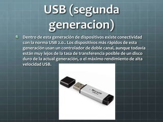 USB (segunda
generacion)
Dentro de esta generación de dispositivos existe conectividad
con la norma USB 2.0.. Los dispositivos más rápidos de esta
generación usan un controlador de doble canal, aunque todavía
están muy lejos de la tasa de transferencia posible de un disco
duro de la actual generación, o el máximo rendimiento de alta
velocidad USB.
 