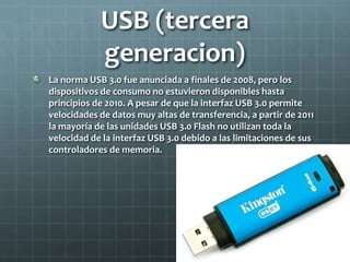 USB (tercera
generacion)
La norma USB 3.0 fue anunciada a finales de 2008, pero los
dispositivos de consumo no estuvieron disponibles hasta
principios de 2010. A pesar de que la interfaz USB 3.0 permite
velocidades de datos muy altas de transferencia, a partir de 2011
la mayoría de las unidades USB 3.0 Flash no utilizan toda la
velocidad de la interfaz USB 3.0 debido a las limitaciones de sus
controladores de memoria.
 