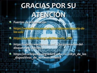 GRACIAS POR SU
ATENCIÓN
Fuentes de Información
https://webadictos.com/2013/02/09/breve-historia-de-
los-usb/
https://es.wikipedia.org/wiki/Memoria_USB
https://cafecin.wordpress.com/.../¿la-generacion-del-
disquete-por-dorismi...
https://es.wikipedia.org/wiki/Evoluci%C3%B3n_de_los
_dispositivos_de_almacenamiento
 