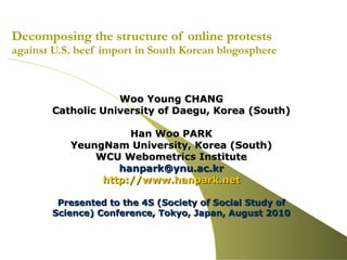 Decomposing the structure of online protests  against U.S. beef import in South Korean blogosphere Woo Young CHANG Catholic University of Daegu, Korea (South) Han Woo PARK YeungNam University, Korea (South) WCU Webometrics Institute [email_address] http:// www.hanpark.net Presented to the 4S (Society of Social Study of Science) Conference, Tokyo, Japan, August 2010   