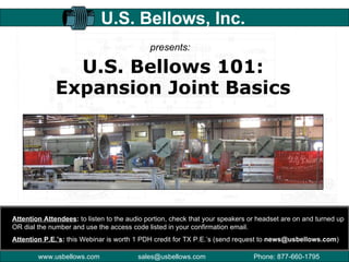 U.S. Bellows 101: Expansion Joint Basics U.S. Bellows, Inc. presents: Attention Attendees :  to listen to the audio portion, check that your speakers or headset are on and turned up OR dial the number and use the access code listed in your confirmation email. Attention P.E.’s :  this Webinar is worth 1 PDH credit for TX P.E.’s (send request to  [email_address] ) 