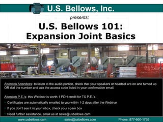 www.usbellows.com Phone: 877-660-1795sales@usbellows.com
U.S. Bellows 101:
Expansion Joint Basics
U.S. Bellows, Inc.
presents:
Attention Attendees: to listen to the audio portion, check that your speakers or headset are on and turned up
OR dial the number and use the access code listed in your confirmation email.
Attention P.E.’s: this Webinar is worth 1 PDH credit for TX P.E.’s
Certificates are automatically emailed to you within 1-2 days after the Webinar
If you don’t see it in your inbox, check your spam box
Need further assistance, email us at news@usbellows.com
 