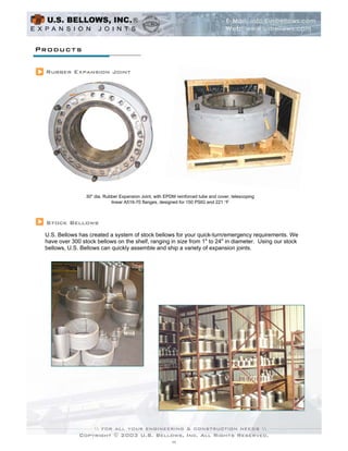 Products

 Rubber Expansion Joint




                 30" dia. Rubber Expansion Joint, with EPDM reinforced tube and cover, telescoping
                             linear A516-70 flanges, designed for 150 PSIG and 221 qF



 Stock Bellows
 U.S. Bellows has created a system of stock bellows for your quick-turn/emergency requirements. We
 have over 300 stock bellows on the shelf, ranging in size from 1" to 24" in diameter. Using our stock
 bellows, U.S. Bellows can quickly assemble and ship a variety of expansion joints.




              Copyright © 2003 U.S. Bellows, Inc. All Rights Reserved.
                                                          11
 