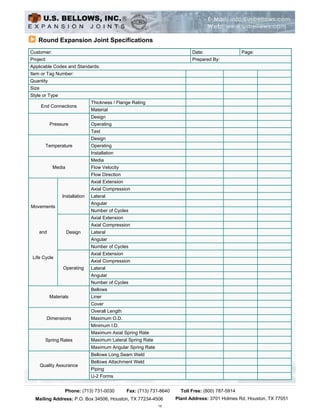 Round Expansion Joint Specifications
Customer:                                                                     Date:                  Page:
Project:                                                                      Prepared By:
Applicable Codes and Standards:
Item or Tag Number:
Quantity
Size
Style or Type
                                 Thickness / Flange Rating
       End Connections
                                 Material
                                 Design
            Pressure             Operating
                                 Test
                                 Design
         Temperature             Operating
                                 Installation
                                 Media
             Media               Flow Velocity
                                 Flow Direction
                                 Axial Extension
                                 Axial Compression
                  Installation   Lateral
                                 Angular
Movements
                                 Number of Cycles
                                 Axial Extension
                                 Axial Compression
    and              Design      Lateral
                                 Angular
                                 Number of Cycles
                                 Axial Extension
 Life Cycle
                                 Axial Compression
                  Operating      Lateral
                                 Angular
                                 Number of Cycles
                                 Bellows
            Materials            Liner
                                 Cover
                                 Overall Length
           Dimensions            Maximum O.D.
                                 Minimum I.D.
                                 Maximum Axial Spring Rate
         Spring Rates            Maximum Lateral Spring Rate
                                 Maximum Angular Spring Rate
                                 Bellows Long.Seam Weld
                                 Bellows Attachment Weld
       Quality Assurance
                                 Piping
                                 U-2 Forms


                   Phone: (713) 731-0030           Fax: (713) 731-8640   Toll Free: (800) 787-5914
  Mailing Address:Copyright © Houston,U.S. Bellows, Inc. All Rights Reserved. Houston, TX 77051
                  P.O. Box 34506, 2003 TX 77234-4506  Plant Address: 3701 Holmes Rd,
                                                                15
 