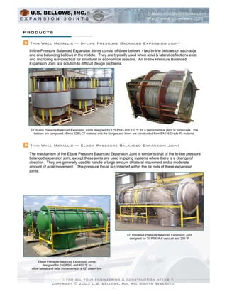 Products

 Thin Wall Metallic — In-line Pressure Balanced Expansion Joint
 In-line Pressure Balanced Expansion Joints consist of three bellows - two In-line bellows on each side
 and one balancing bellows in the middle. They are typically used when axial & lateral deflections exist
 and anchoring is impractical for structural or economical reasons. An In-line Pressure Balanced
 Expansion Joint is a solution to difficult design problems.




  24” In-line Pressure Balanced Expansion Joints designed for 175 PSIG and 610 ºF for a petrochemical plant in Venezuela. The
    bellows are composed of Inco 625 LCF material and the flanges and liners are constructed from SA516 Grade 70 material.



 Thin Wall Metallic — Elbow Pressure Balanced Expansion Joint

 The mechanism of the Elbow Pressure Balanced Expansion Joint is similar to that of the In-line pressure
 balanced expansion joint, except these joints are used in piping systems where there is a change of
 direction. They are generally used to handle a large amount of lateral movement and a moderate
 amount of axial movement. The pressure thrust is contained within the tie rods of these expansion
 joints.




                                                                        72” Universal Pressure Balanced Expansion Joint
                                                                          designed for 30 PSIG/full vacuum and 200 °F




       Elbow Pressure-Balanced Expansion Joints
           designed for 150 PSIG and 450 ºF to
  allow lateral and axial movements in a 42" steam line




                 Copyright © 2003 U.S. Bellows, Inc. All Rights Reserved.
                                                              7
 