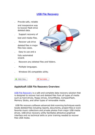 USB File Recovery


�   Provide safe, reliable
    and inexpensive way
    to recover flash drive
    deleted data.

�    Support recovery of
    text and media files.

�    Recover usb drive
    deleted files in major
    files loss cases.

�    Easy to use and a
    fully automated
    wizard.

�    Recovers any deleted files and folders.

�    Multiple languages.

�    Windows OS compatible utility.




AppleXsoft USB File Recovery Overview:

USB File Recovery is a safe and complete data recovery solution that
is designed to recover lost and deleted files from all types of media
such as hard drives, floppy drives, SmartMedia, CompactFlash,
Memory Sticks, and other types of removable media.

 USB file recovery software advanced disk scanning techniques easily
locate deleted files including reports, documents, project files or even
favorite music collections and private photos from major USB media
drives. USB drive recovery utility facilitates attractive graphical
interface and no technical skills or prior training needed to recover
files USB media.
 