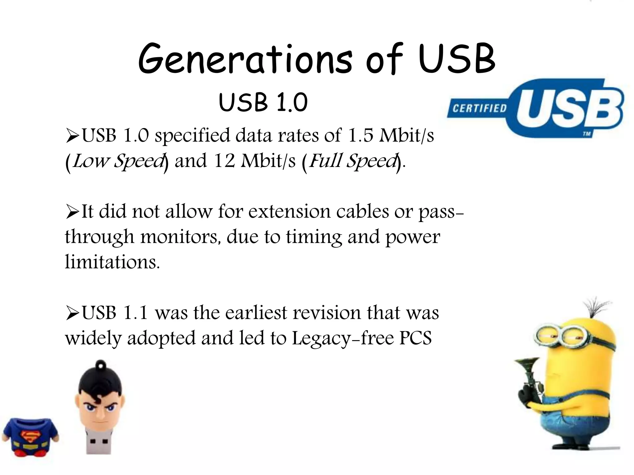 Generations of USB
USB 1.0 specified data rates of 1.5 Mbit/s
(Low Speed) and 12 Mbit/s (Full Speed).
It did not allow for extension cables or pass-
through monitors, due to timing and power
limitations.
USB 1.1 was the earliest revision that was
widely adopted and led to Legacy-free PCS
USB 1.0
 