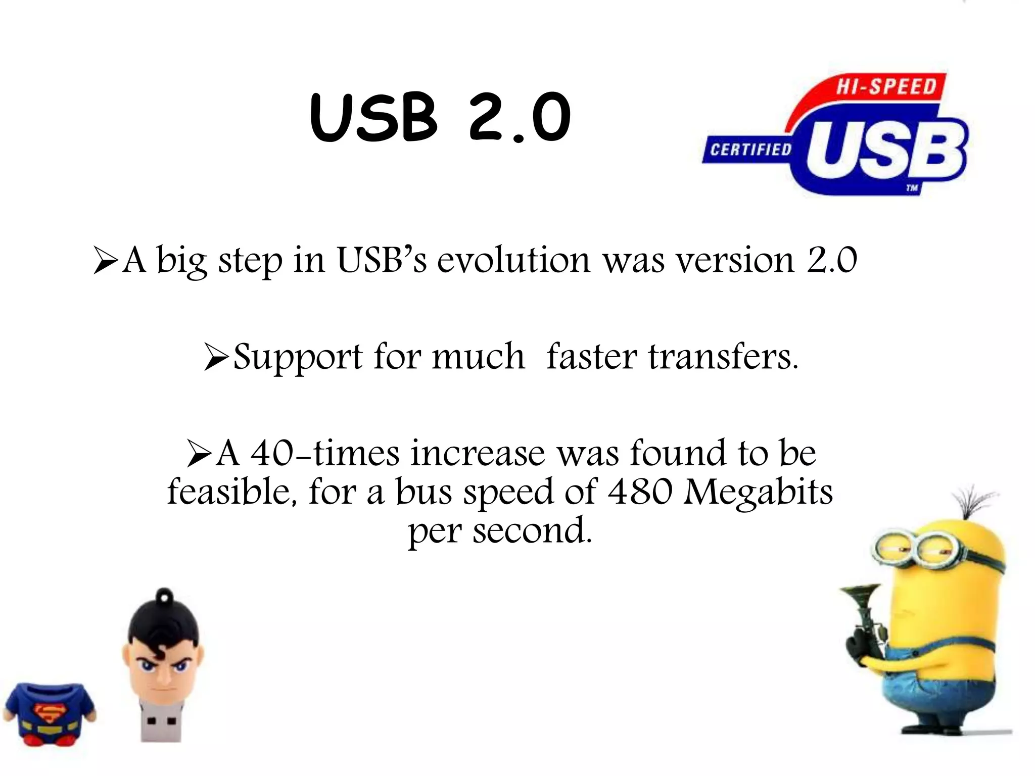 USB 2.0
A big step in USB’s evolution was version 2.0
Support for much faster transfers.
A 40-times increase was found to be
feasible, for a bus speed of 480 Megabits
per second.
 
