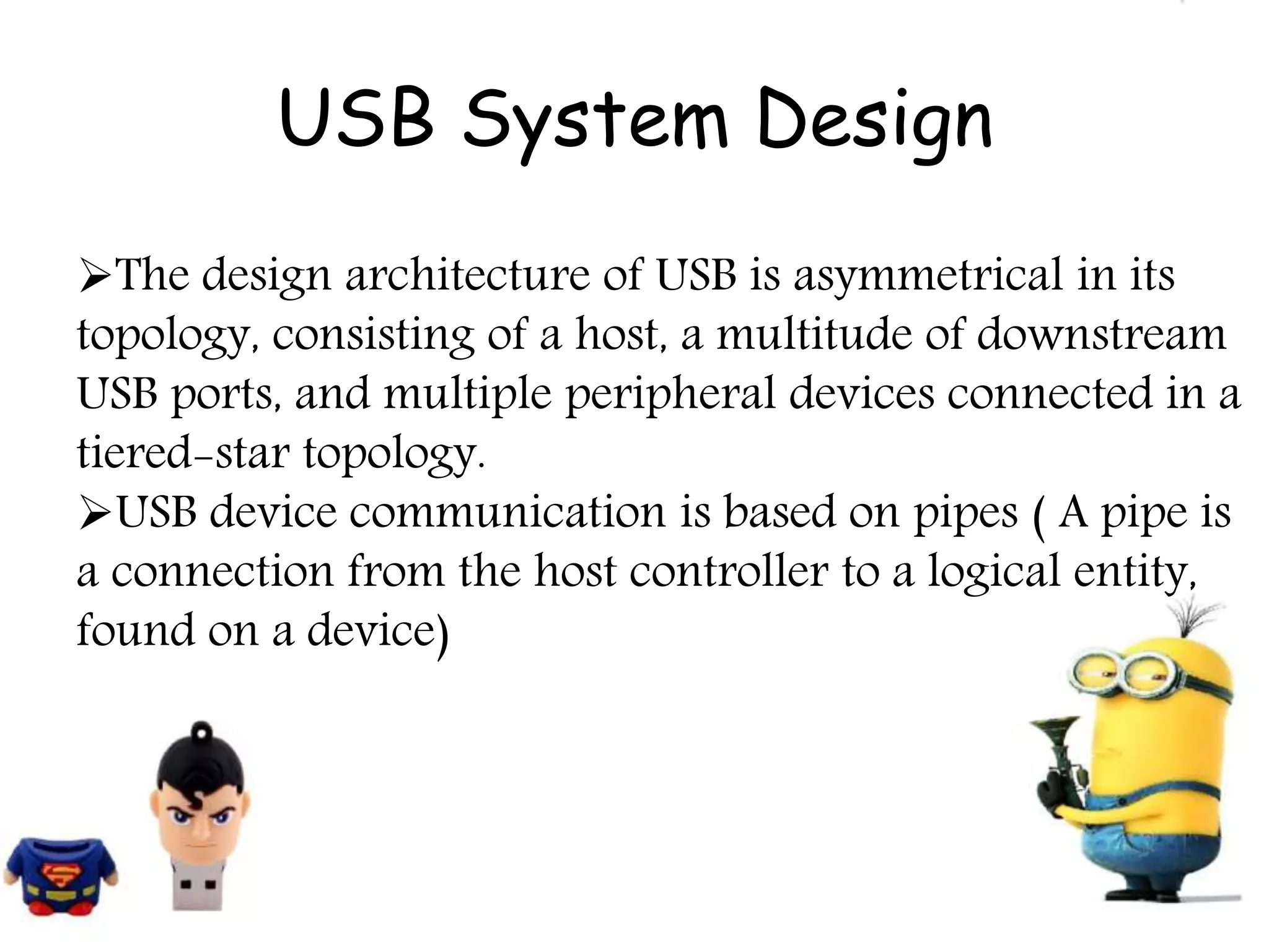 USB System Design
The design architecture of USB is asymmetrical in its
topology, consisting of a host, a multitude of downstream
USB ports, and multiple peripheral devices connected in a
tiered-star topology.
USB device communication is based on pipes ( A pipe is
a connection from the host controller to a logical entity,
found on a device)
 