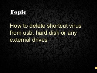Topic
How to delete shortcut virus
from usb, hard disk or any
external drives
 