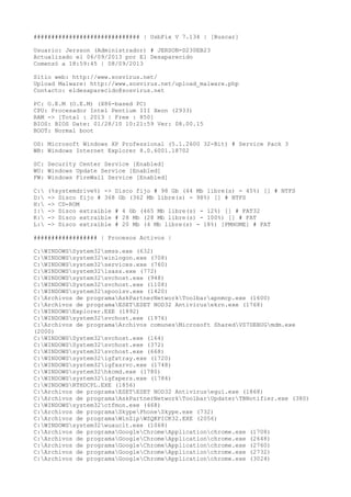 ############################## | UsbFix V 7.134 | [Buscar]
Usuario: Jersson (Administrador) # JERSON-D230EB23
Actualizado el 06/09/2013 por El Desaparecido
Comenzó a 18:59:45 | 08/09/2013
Sitio web: http://www.sosvirus.net/
Upload Malware: http://www.sosvirus.net/upload_malware.php
Contacto: eldesaparecido@sosvirus.net
PC: O.E.M (O.E.M) (X86-based PC)
CPU: Procesador Intel Pentium III Xeon (2933)
RAM -> [Total : 2013 | Free : 850]
BIOS: BIOS Date: 01/28/10 10:21:59 Ver: 08.00.15
BOOT: Normal boot
OS: Microsoft Windows XP Professional (5.1.2600 32-Bit) # Service Pack 3
WB: Windows Internet Explorer 8.0.6001.18702
SC: Security Center Service [Enabled]
WU: Windows Update Service [Enabled]
FW: Windows FireWall Service [Enabled]
C:
D:
H:
I:
K:
L:

(%systemdrive%) -> Disco fijo # 98 Gb (44 Mb libre(s) - 45%) [] # NTFS
-> Disco fijo # 368 Gb (362 Mb libre(s) - 98%) [] # NTFS
-> CD-ROM
-> Disco extraíble # 4 Gb (465 Mb libre(s) - 12%) [] # FAT32
-> Disco extraíble # 28 Mb (28 Mb libre(s) - 100%) [] # FAT
-> Disco extraíble # 20 Mb (4 Mb libre(s) - 18%) [PMHOME] # FAT

################## | Procesos Activos |
C:WINDOWSSystem32smss.exe (632)
C:WINDOWSsystem32winlogon.exe (708)
C:WINDOWSsystem32services.exe (760)
C:WINDOWSsystem32lsass.exe (772)
C:WINDOWSsystem32svchost.exe (948)
C:WINDOWSSystem32svchost.exe (1108)
C:WINDOWSsystem32spoolsv.exe (1420)
C:Archivos de programaAskPartnerNetworkToolbarapnmcp.exe (1600)
C:Archivos de programaESETESET NOD32 Antivirusekrn.exe (1768)
C:WINDOWSExplorer.EXE (1892)
C:WINDOWSsystem32svchost.exe (1976)
C:Archivos de programaArchivos comunesMicrosoft SharedVS7DEBUGmdm.exe
(2000)
C:WINDOWSSystem32svchost.exe (164)
C:WINDOWSSystem32svchost.exe (372)
C:WINDOWSsystem32svchost.exe (668)
C:WINDOWSsystem32igfxtray.exe (1720)
C:WINDOWSsystem32igfxsrvc.exe (1748)
C:WINDOWSsystem32hkcmd.exe (1780)
C:WINDOWSsystem32igfxpers.exe (1784)
C:WINDOWSRTHDCPL.EXE (1856)
C:Archivos de programaESETESET NOD32 Antivirusegui.exe (1868)
C:Archivos de programaAskPartnerNetworkToolbarUpdaterTBNotifier.exe (380)
C:WINDOWSsystem32ctfmon.exe (468)
C:Archivos de programaSkypePhoneSkype.exe (732)
C:Archivos de programaWinZipWZQKPICK32.EXE (2056)
C:WINDOWSsystem32wuauclt.exe (1068)
C:Archivos de programaGoogleChromeApplicationchrome.exe (1708)
C:Archivos de programaGoogleChromeApplicationchrome.exe (2648)
C:Archivos de programaGoogleChromeApplicationchrome.exe (2760)
C:Archivos de programaGoogleChromeApplicationchrome.exe (2732)
C:Archivos de programaGoogleChromeApplicationchrome.exe (3024)

 