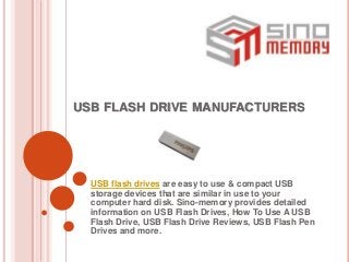 USB FLASH DRIVE MANUFACTURERS
USB flash drives are easy to use & compact USB
storage devices that are similar in use to your
computer hard disk. Sino-memory provides detailed
information on USB Flash Drives, How To Use A USB
Flash Drive, USB Flash Drive Reviews, USB Flash Pen
Drives and more.
 