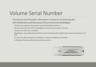 Volume Serial Number
• The Volume Serial Number information is stored in the following key
◦ SOFTWAREMicrosoftWindows NTCurrentVersionEMDMgmt
◦ This key was originally designed for use with ReadyBoost (Vista +)
◦ Machines deemed too fast for ReadyBoost will not have any data in this key
◦ Usually if an SSD drive is installed
◦ ReadyBoost also enable SuperPreFetch and Auto Defrag which significantly reduce the lifespan of an
SSD
◦ As such if an SSD is present on a Windows 7 system ReadyBoost is disabled
◦ A Windows 8 System will test the performance first
 