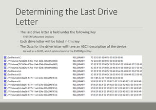 Determining the Last Drive
Letter
◦ The last drive letter is held under the following Key
◦ SYSTEMMounted Devices
◦ Each drive letter will be listed in this key
◦ The Data for the drive letter will have an ASCII description of the device
◦ As well as a GUID, which relates back to the EMDMgmt Key
 