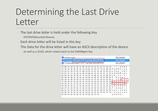 Determining the Last Drive
Letter
◦ The last drive letter is held under the following Key
◦ SYSTEMMounted Devices
◦ Each drive letter will be listed in this key
◦ The Data for the drive letter will have an ASCII description of the device
◦ As well as a GUID, which relates back to the EMDMgmt Key
 