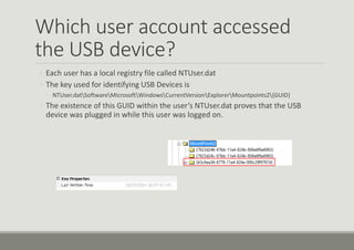 Which user account accessed
the USB device?
◦ Each user has a local registry file called NTUser.dat
◦ The key used for identifying USB Devices is
◦ NTUser.datSoftwareMicrosoftWindowsCurrentVersionExplorerMountpoints2{GUID}
◦ The existence of this GUID within the user’s NTUser.dat proves that the USB
device was plugged in while this user was logged on.
 