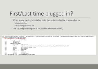 First/Last time plugged in?
◦ When a new device is installed onto the system a log file is appended to
◦ Setupapi.dev.log
◦ Setupapi.log (Windows XP)
◦ The setupapi.dev.log file is located in %WINDIR%inf
 