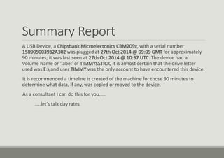 Summary Report
A USB Device, a Chipsbank Microelectonics CBM209x, with a serial number
150905003932A302 was plugged at 27th Oct 2014 @ 09:09 GMT for approximately
90 minutes; it was last seen at 27th Oct 2014 @ 10:37 UTC. The device had a
Volume Name or ‘label’ of TIMMYSSTICK, it is almost certain that the drive letter
used was E: and user TIMMY was the only account to have encountered this device.
It is recommended a timeline is created of the machine for those 90 minutes to
determine what data, if any, was copied or moved to the device.
As a consultant I can do this for you…..
…..let’s talk day rates
 