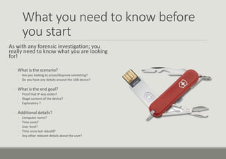 What you need to know before
you start
As with any forensic investigation; you
really need to know what you are looking
for!
◦ What is the scenario?
◦ Are you looking to prove/disprove something?
◦ Do you have any details around the USB device?
◦ What is the end goal?
◦ Proof that IP was stolen?
◦ Illegal content of the device?
◦ Exploratory ?
◦ Additional details?
◦ Computer name?
◦ Time-zone?
◦ User level?
◦ Time since last rebuild?
◦ Any other relevant details about the user?
 