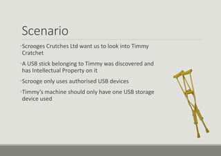Scenario
•Scrooges Crutches Ltd want us to look into Timmy
Cratchet
•A USB stick belonging to Timmy was discovered and
has Intellectual Property on it
•Scrooge only uses authorised USB devices
•Timmy’s machine should only have one USB storage
device used
 