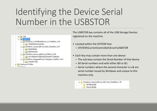 Identifying the Device Serial
Number in the USBSTOR
The USBSTOR key contains all of the USB Storage Devices
registered on the machine.
• Located within the SYSTEM hive
– SYSTEMCurrentControlSetEnumUSBSTOR
• Each Key may contain more than one device
– The sub-keys contain the Serial Number of that device
– All Serial numbers end with either &0 or &1
– Serial numbers where the second character is a & are
serial number issued by Windows and unique to this
machine only
 