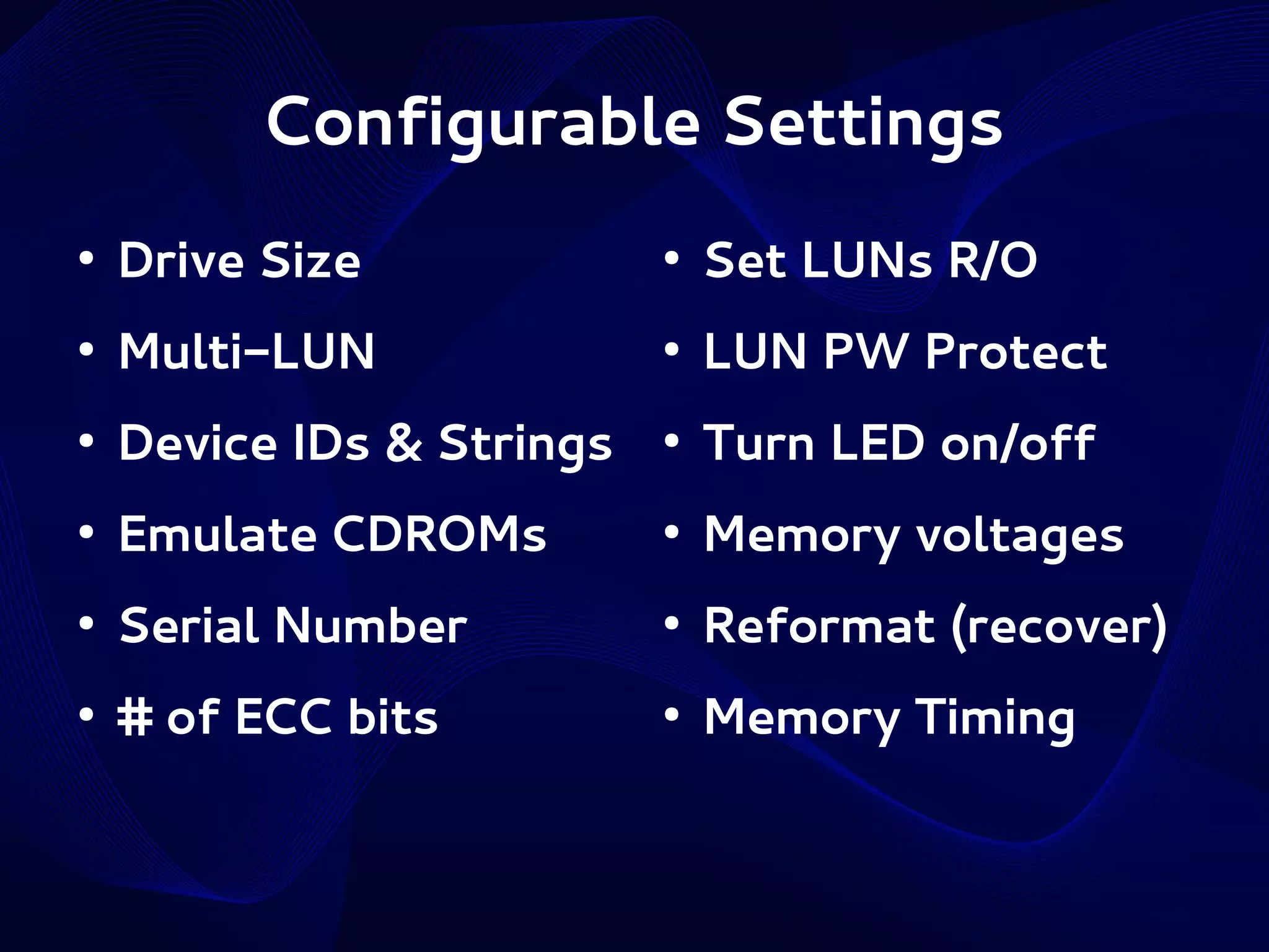 Configurable Settings
●

Drive Size

●

Set LUNs R/O

●

Multi-LUN

●

LUN PW Protect

●

Device IDs & Strings

●

Turn LED on/off

●

Emulate CDROMs

●

Memory voltages

●

Serial Number

●

Reformat (recover)

●

# of ECC bits

●

Memory Timing

 