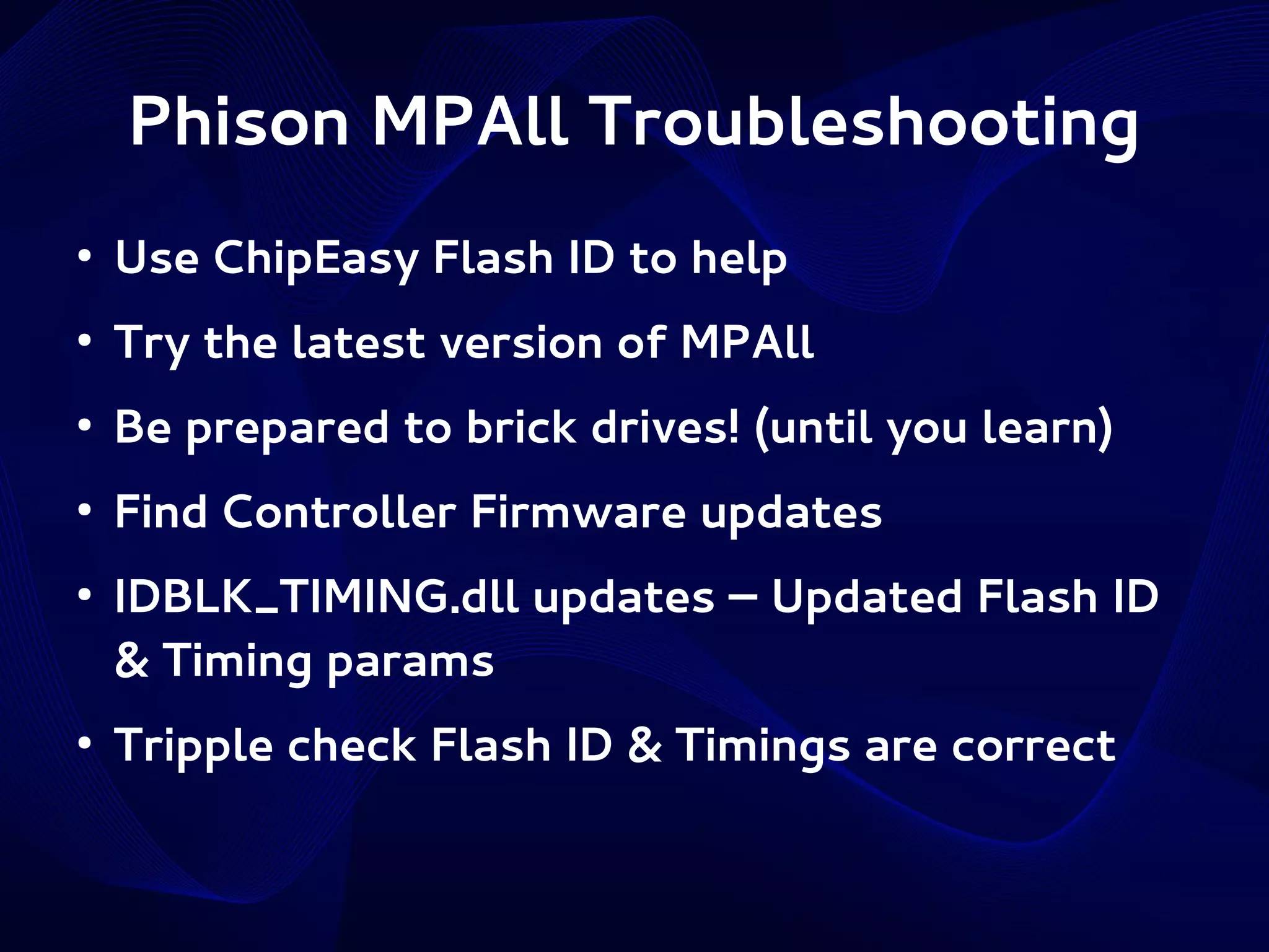 Phison MPAll Troubleshooting
●

Use ChipEasy Flash ID to help

●

Try the latest version of MPAll

●

Be prepared to brick drives! (until you learn)

●

Find Controller Firmware updates

●

●

IDBLK_TIMING.dll updates – Updated Flash ID
& Timing params
Tripple check Flash ID & Timings are correct

 