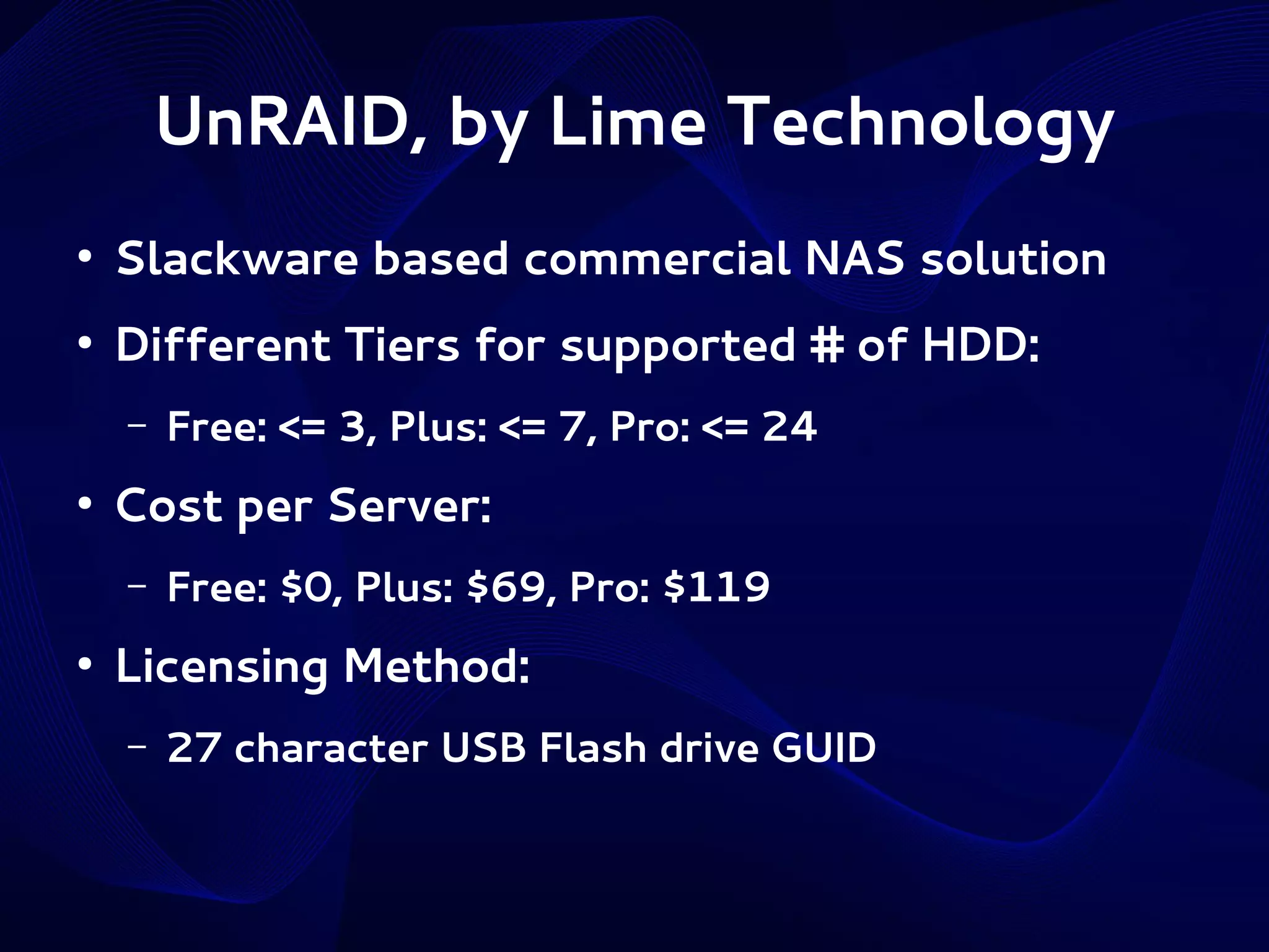 UnRAID, by Lime Technology
●

Slackware based commercial NAS solution

●

Different Tiers for supported # of HDD:
–

●

Cost per Server:
–

●

Free: <= 3, Plus: <= 7, Pro: <= 24
Free: $0, Plus: $69, Pro: $119

Licensing Method:
–

27 character USB Flash drive GUID

 