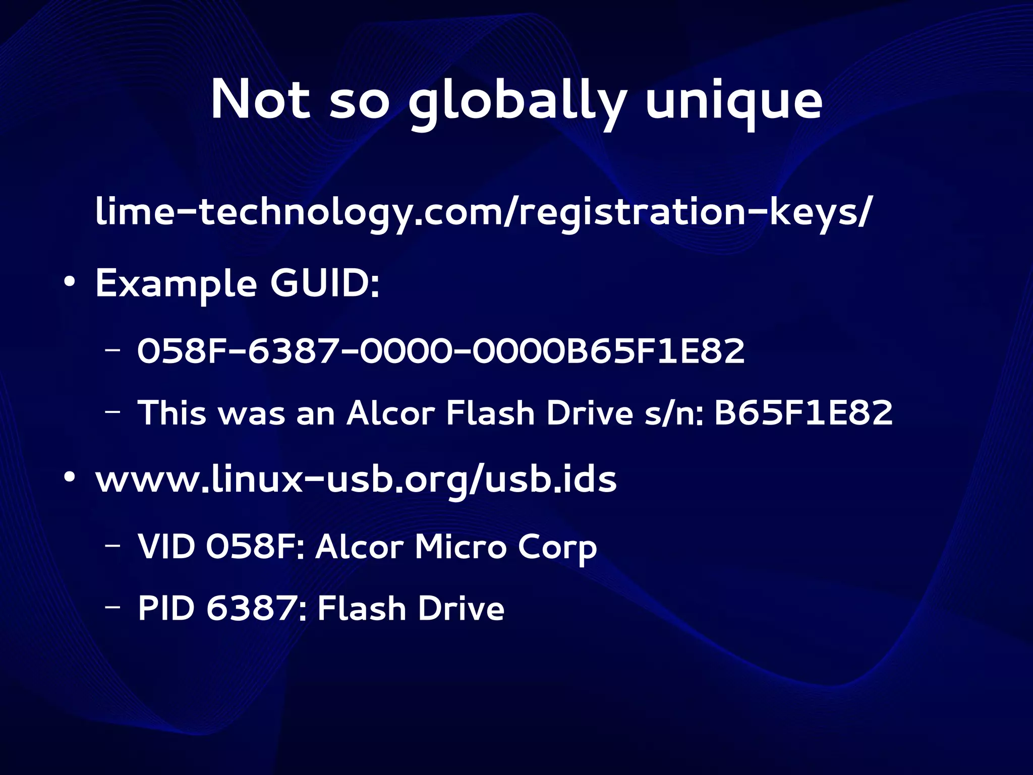 Not so globally unique
lime-technology.com/registration-keys/
●

Example GUID:
–
–

●

058F-6387-0000-0000B65F1E82
This was an Alcor Flash Drive s/n: B65F1E82

www.linux-usb.org/usb.ids
–

VID 058F: Alcor Micro Corp

–

PID 6387: Flash Drive

 