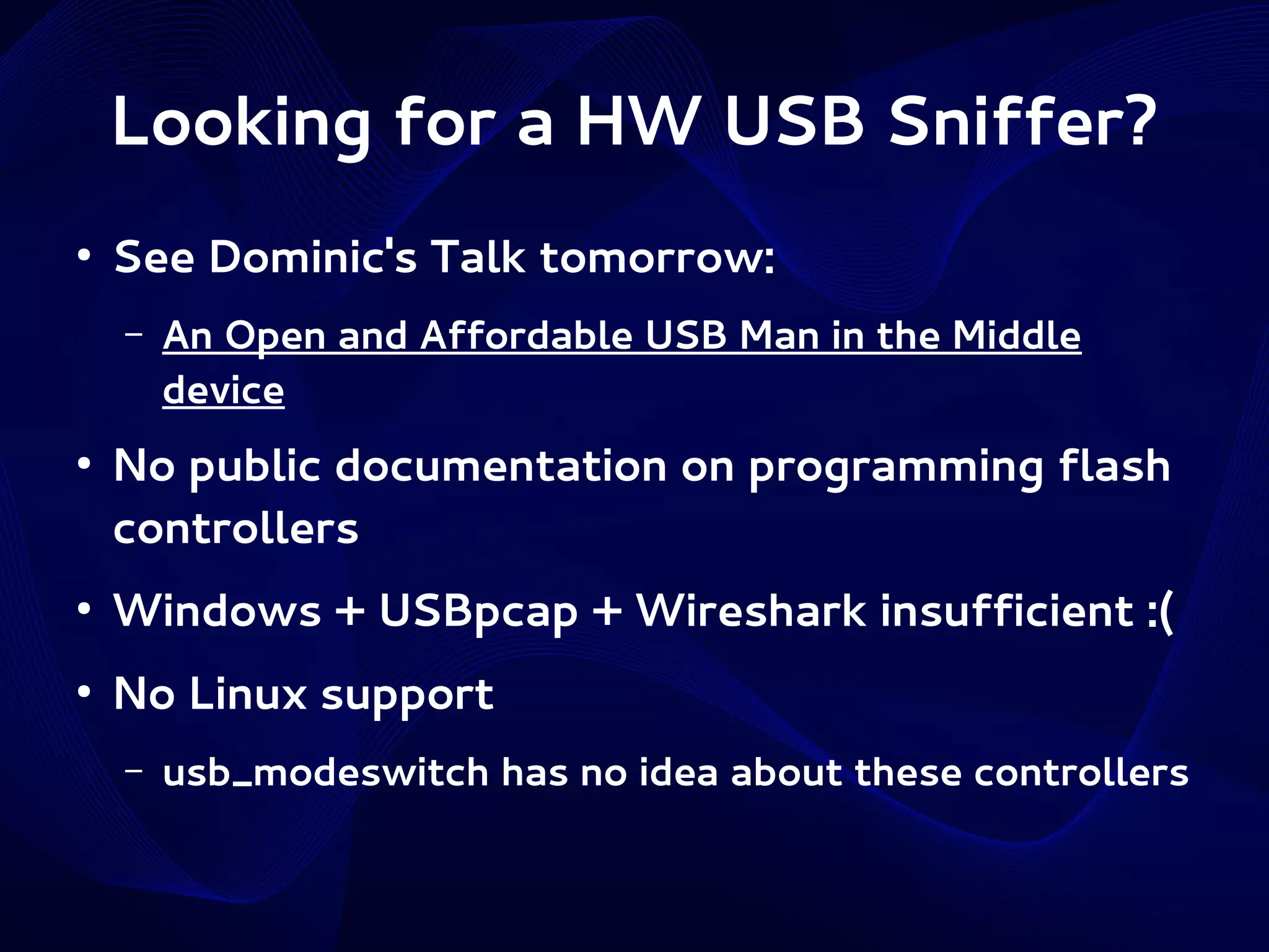 Looking for a HW USB Sniffer?
●

See Dominic's Talk tomorrow:
–

●

An Open and Affordable USB Man in the Middle
device

No public documentation on programming flash
controllers

●

Windows + USBpcap + Wireshark insufficient :(

●

No Linux support
–

usb_modeswitch has no idea about these controllers

 