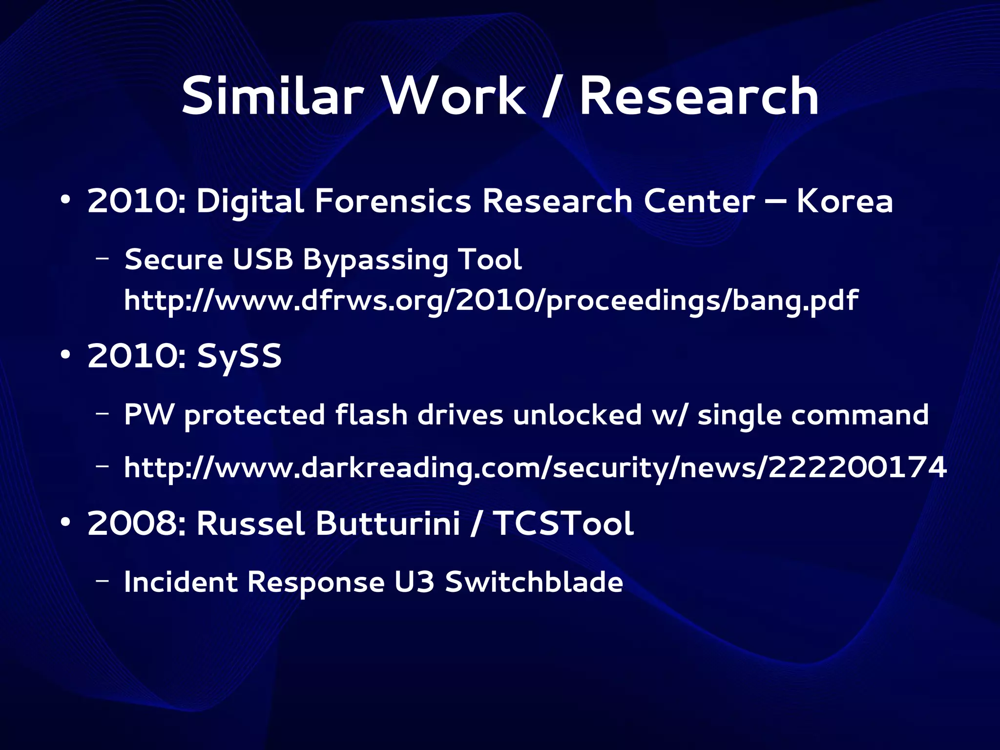 Similar Work / Research
●

2010: Digital Forensics Research Center – Korea
–

●

Secure USB Bypassing Tool
http://www.dfrws.org/2010/proceedings/bang.pdf

2010: SySS
–
–

●

PW protected flash drives unlocked w/ single command
http://www.darkreading.com/security/news/222200174

2008: Russel Butturini / TCSTool
–

Incident Response U3 Switchblade

 