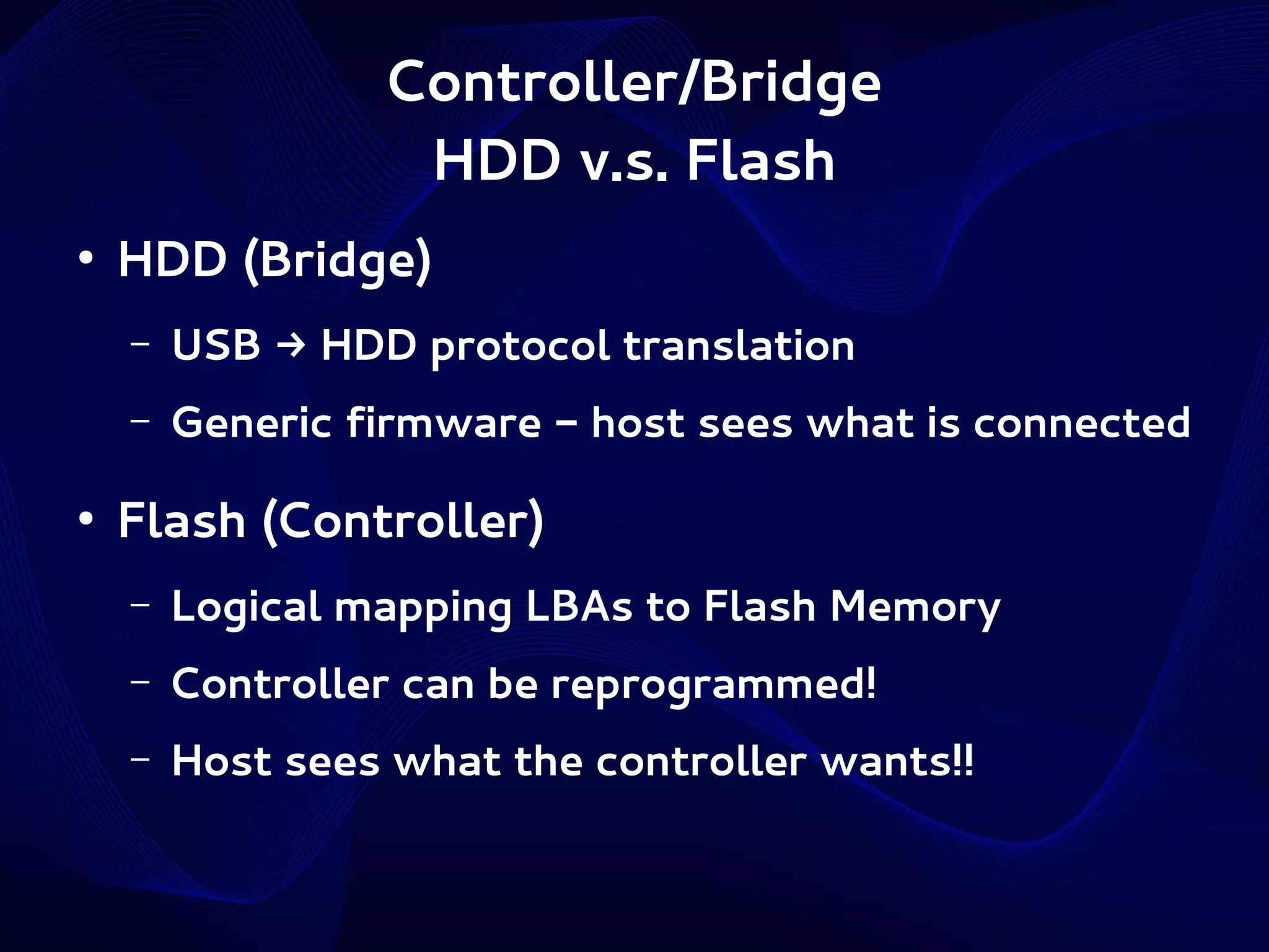 Controller/Bridge
HDD v.s. Flash
●

HDD (Bridge)
–
–

●

USB → HDD protocol translation
Generic firmware - host sees what is connected

Flash (Controller)
–

Logical mapping LBAs to Flash Memory

–

Controller can be reprogrammed!

–

Host sees what the controller wants!!

 