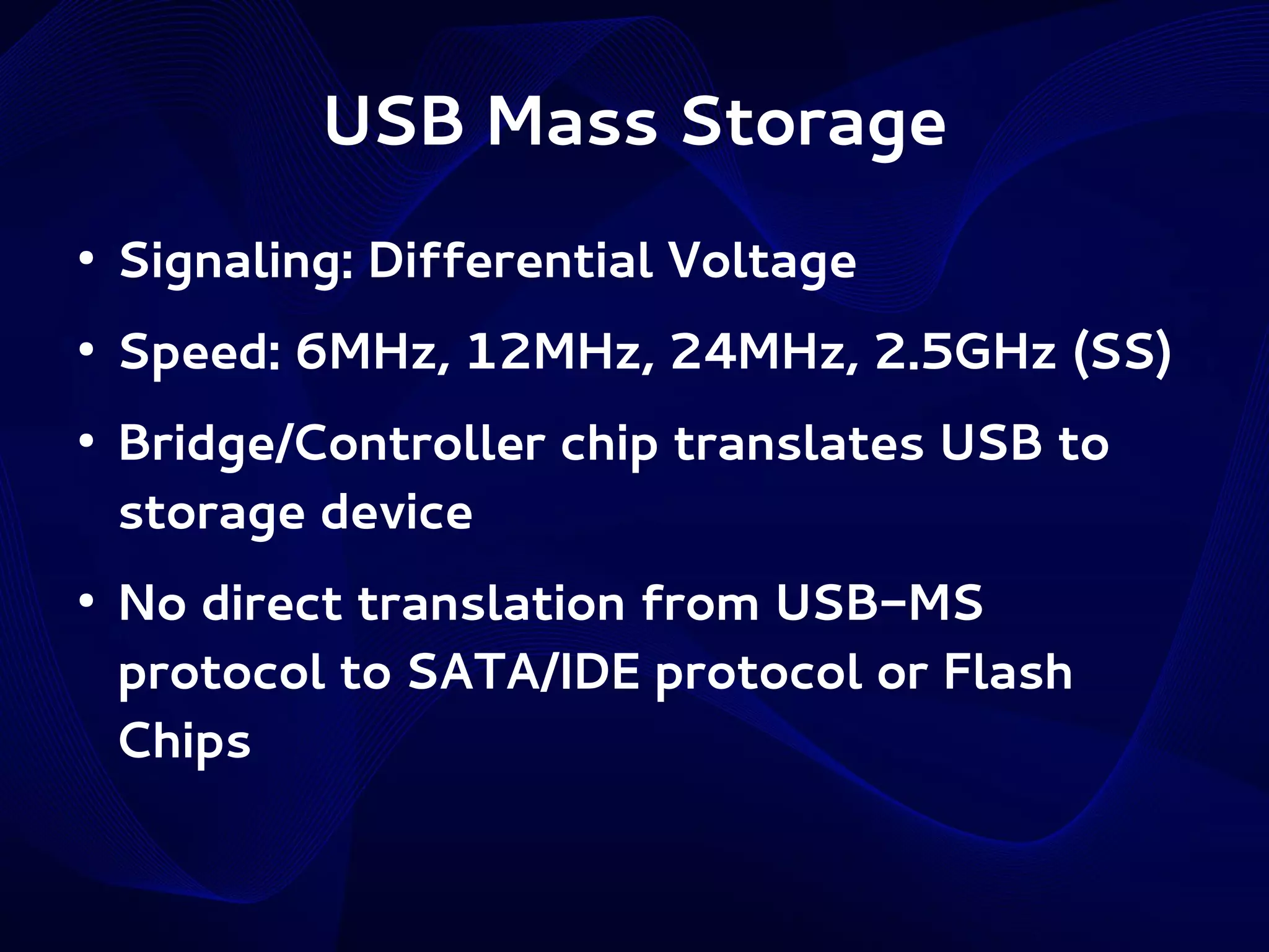 USB Mass Storage
●

Signaling: Differential Voltage

●

Speed: 6MHz, 12MHz, 24MHz, 2.5GHz (SS)

●

●

Bridge/Controller chip translates USB to
storage device
No direct translation from USB-MS
protocol to SATA/IDE protocol or Flash
Chips

 