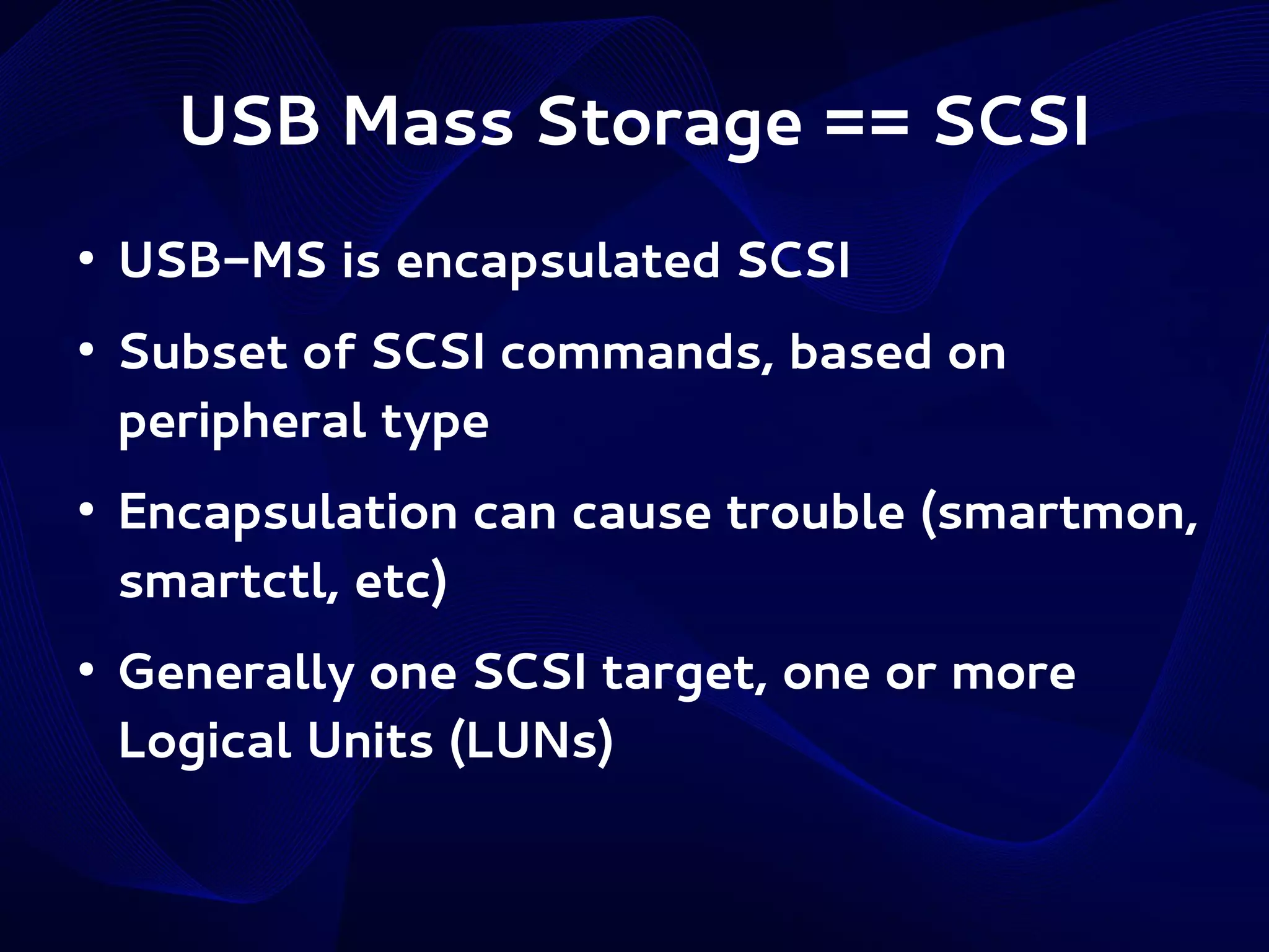 USB Mass Storage == SCSI
●

●

●

●

USB-MS is encapsulated SCSI
Subset of SCSI commands, based on
peripheral type
Encapsulation can cause trouble (smartmon,
smartctl, etc)
Generally one SCSI target, one or more
Logical Units (LUNs)

 