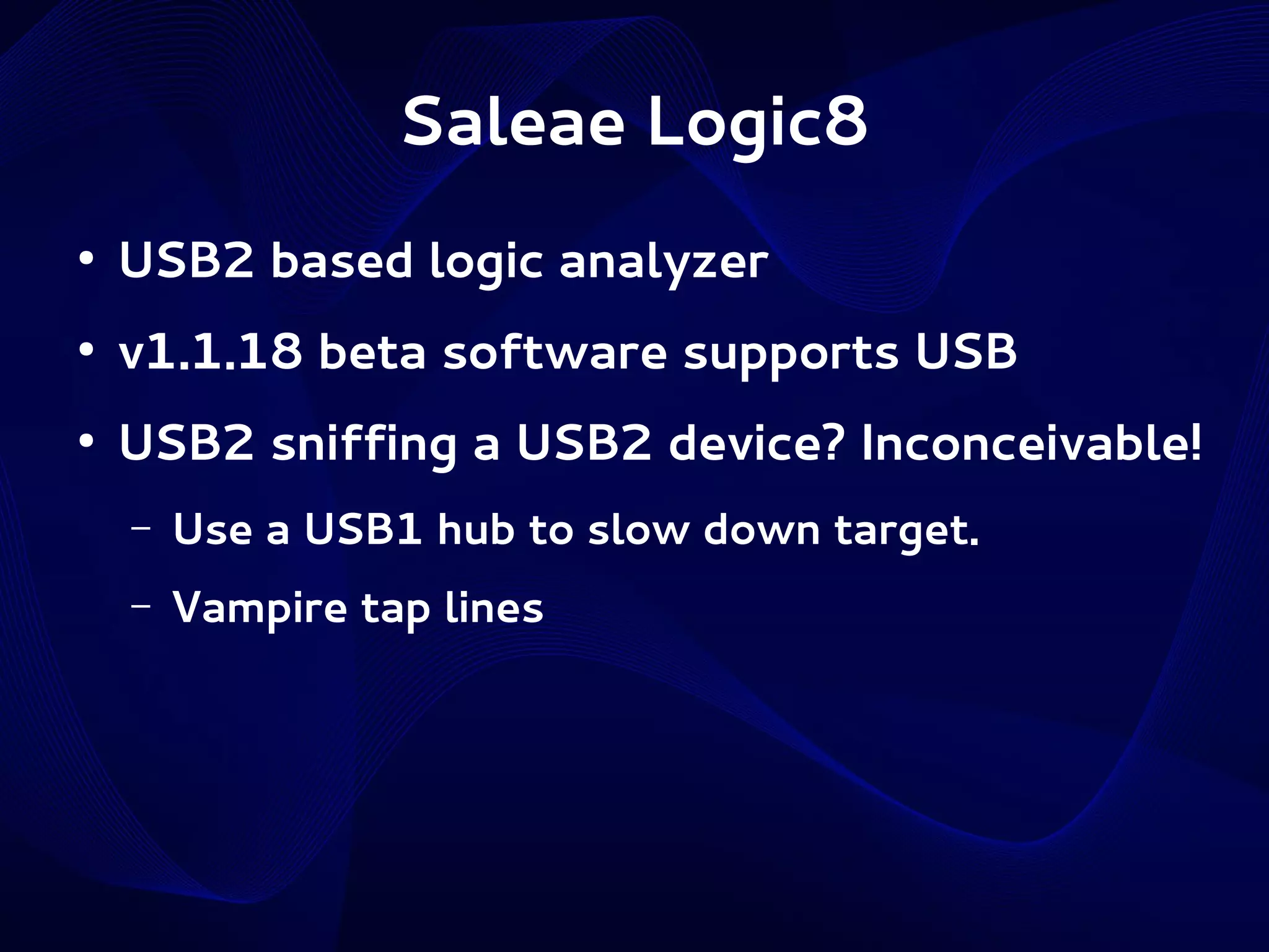 Saleae Logic8
●

USB2 based logic analyzer

●

v1.1.18 beta software supports USB

●

USB2 sniffing a USB2 device? Inconceivable!
–

Use a USB1 hub to slow down target.

–

Vampire tap lines

 