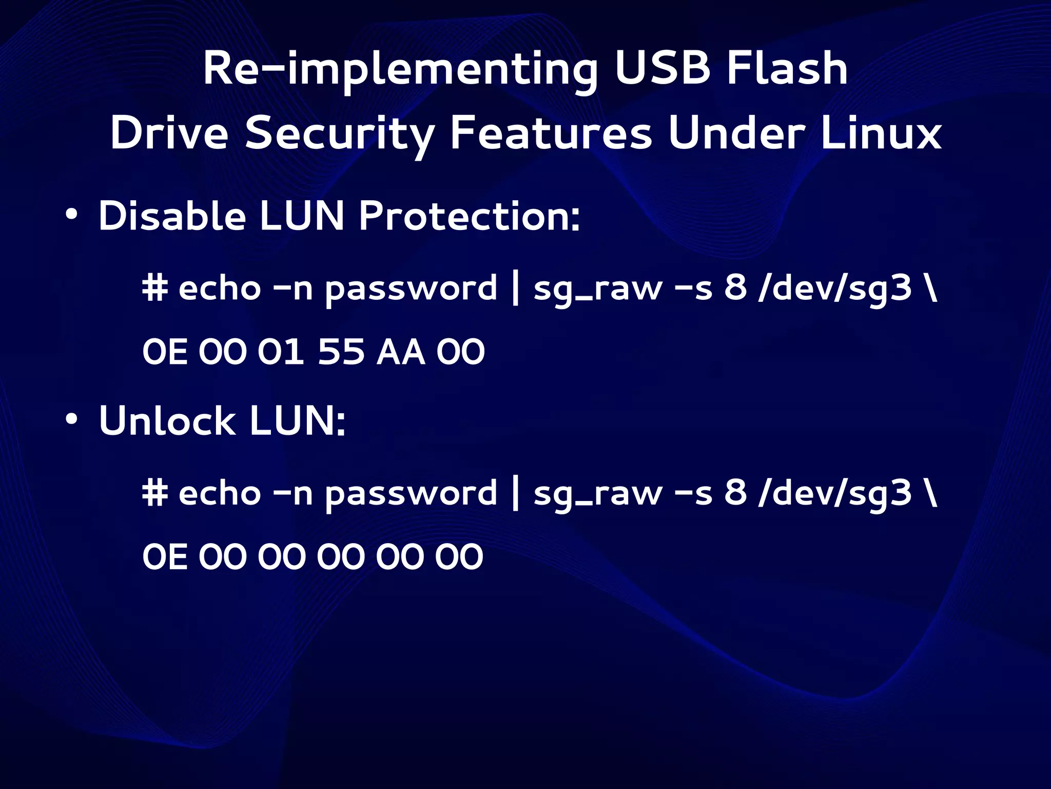 Re-implementing USB Flash
Drive Security Features Under Linux
●

Disable LUN Protection:
# echo -n password | sg_raw -s 8 /dev/sg3 
0E 00 01 55 AA 00

●

Unlock LUN:
# echo -n password | sg_raw -s 8 /dev/sg3 
0E 00 00 00 00 00

 