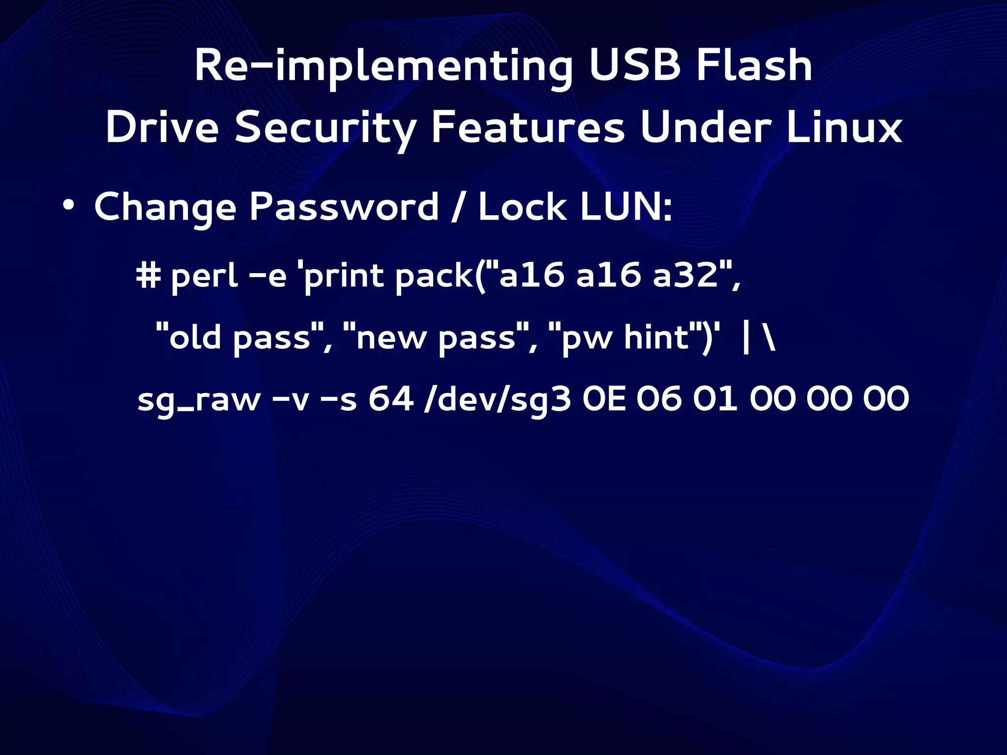 Re-implementing USB Flash
Drive Security Features Under Linux
●

Change Password / Lock LUN:
# perl -e 'print pack("a16 a16 a32",
"old pass", "new pass", "pw hint")' | 
sg_raw -v -s 64 /dev/sg3 0E 06 01 00 00 00

 