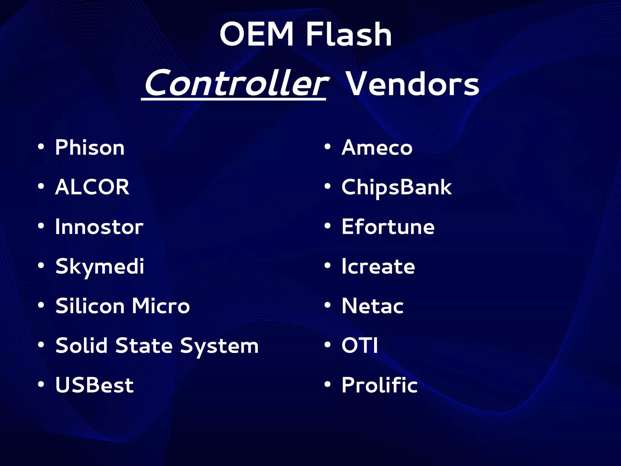 OEM Flash
Controller Vendors
●

Phison

●

Ameco

●

ALCOR

●

ChipsBank

●

Innostor

●

Efortune

●

Skymedi

●

Icreate

●

Silicon Micro

●

Netac

●

Solid State System

●

OTI

●

USBest

●

Prolific

 