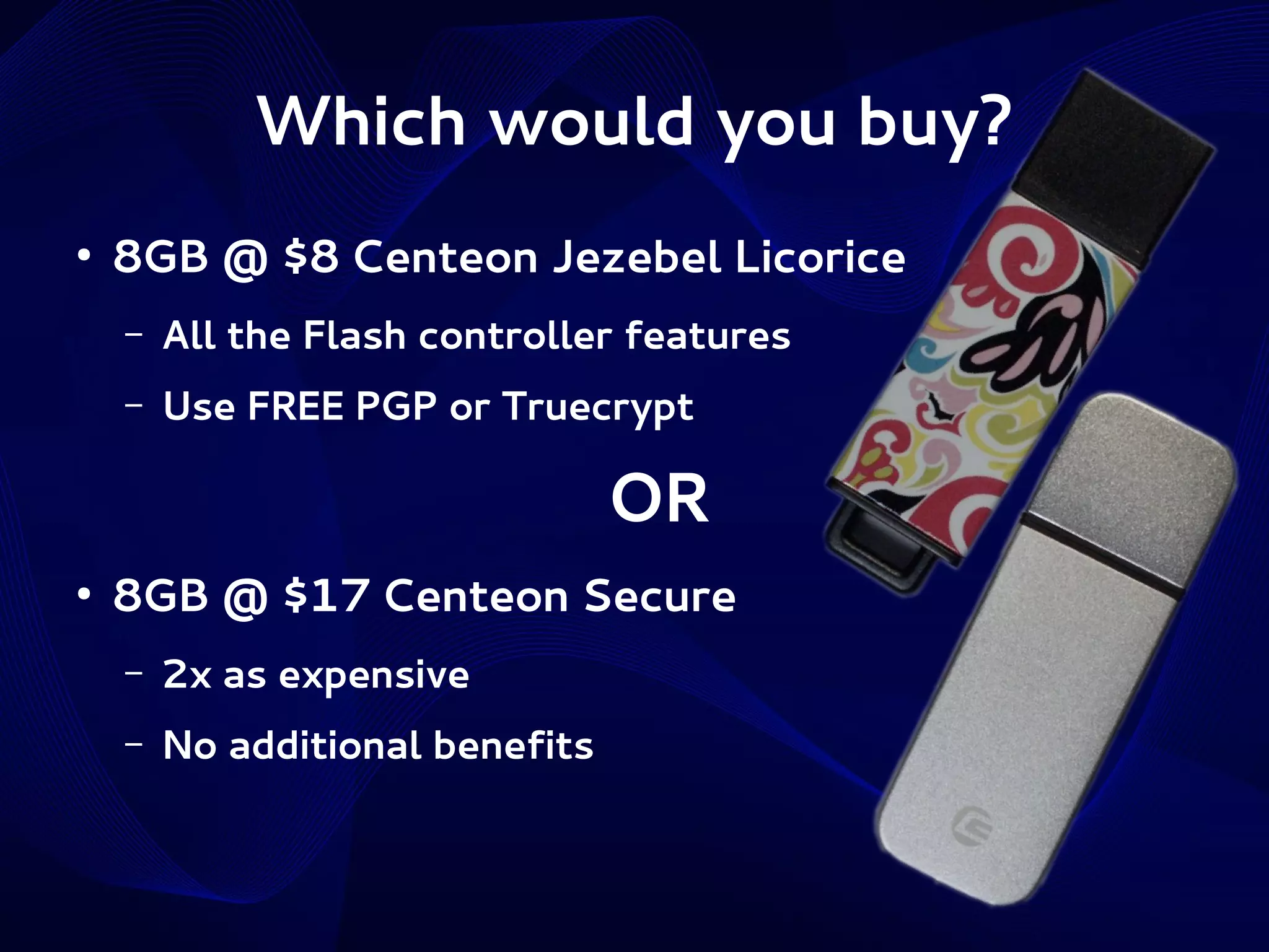 Which would you buy?
●

8GB @ $8 Centeon Jezebel Licorice
–

All the Flash controller features

–

Use FREE PGP or Truecrypt

OR
●

8GB @ $17 Centeon Secure
–

2x as expensive

–

No additional benefits

 